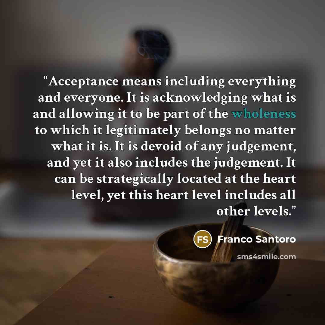 “Acceptance means including everything and everyone. It is acknowledging what is and allowing it to be part of the wholeness to which it legitimately belongs no matter what it is. It is devoid of any judgement, and yet it also includes the judgement. It can be strategically located at the heart…” quote by Franco Santoro