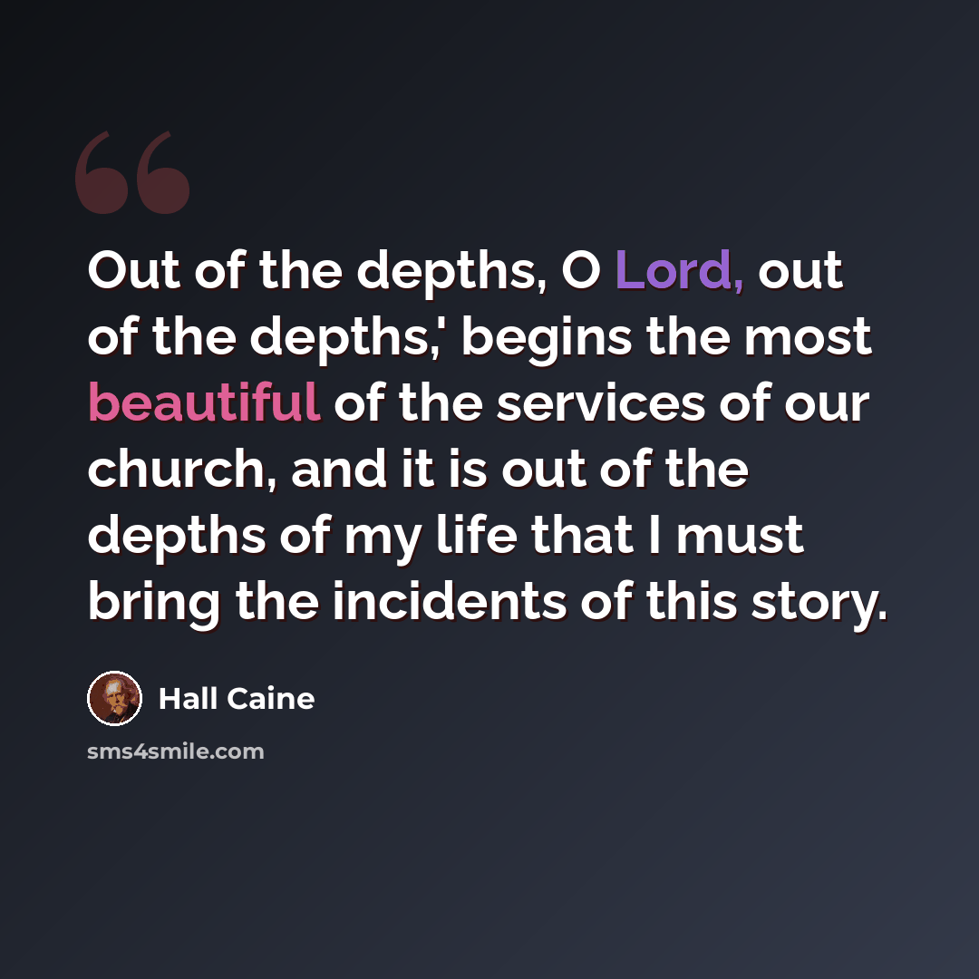 “Out of the depths, O Lord, out of the depths,' begins the most beautiful of the services of our church, and it is out of the depths of my life that I must bring the incidents of this story.” quote by Hall Caine