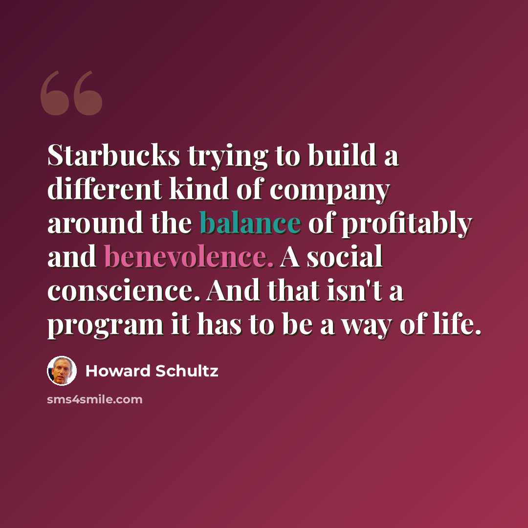 “Starbucks trying to build a different kind of company around the balance of profitably and benevolence. A social conscience. And that isn't a program it has to be a way of life.” quote by Howard Schultz