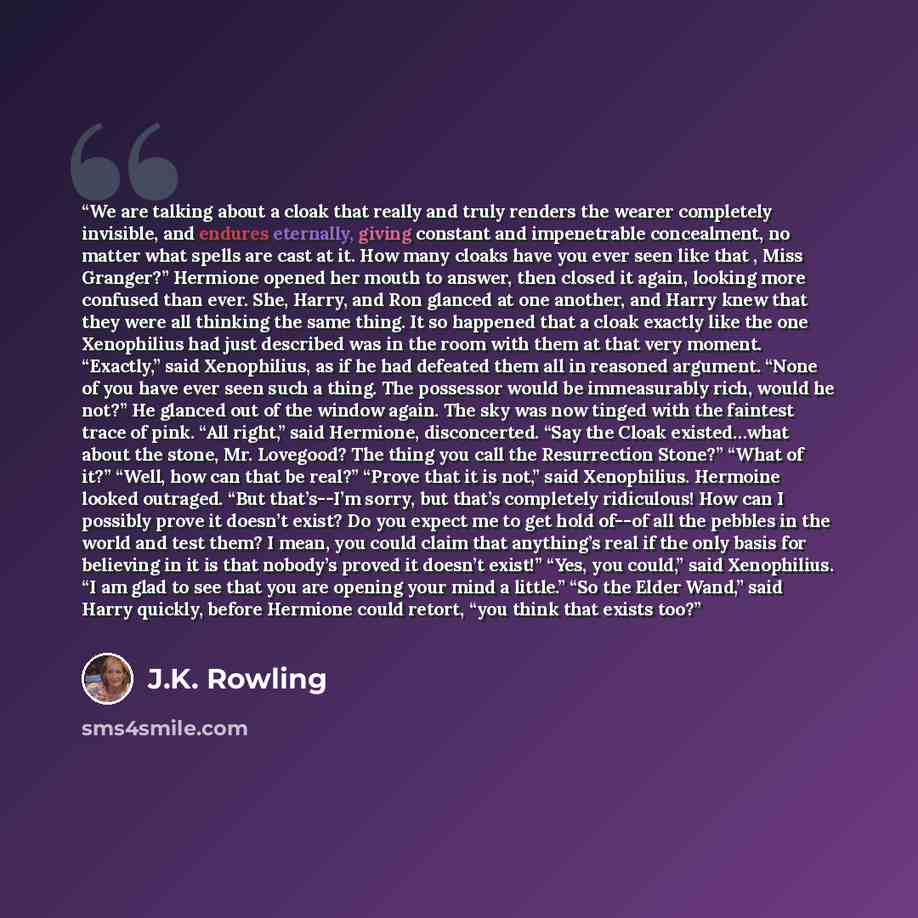 “We are talking about a cloak that really and truly renders the wearer completely invisible, and endures eternally, giving constant and impenetrable concealment, no matter what spells are cast at it. How many cloaks have you ever seen like that , Miss Granger?” Hermione opened her mouth to answer…” quote by J.K. Rowling