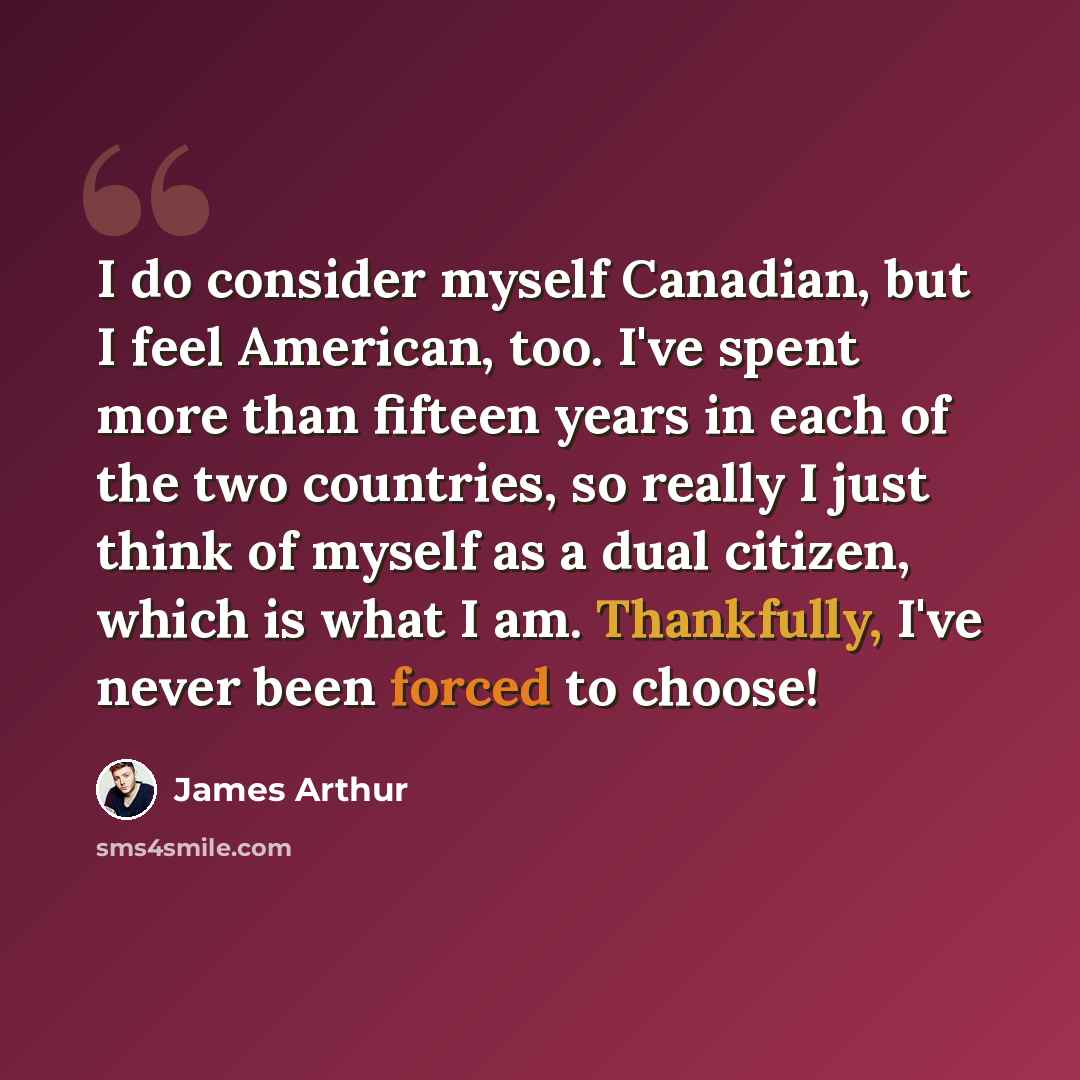 “I do consider myself Canadian, but I feel American, too. I've spent more than fifteen years in each of the two countries, so really I just think of myself as a dual citizen, which is what I am. Thankfully, I've never been forced to choose!” quote by James Arthur