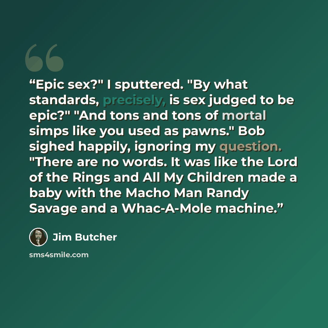 “Epic sex?" I sputtered. "By what standards, precisely, is sex judged to be epic?" "And tons and tons of mortal simps like you used as pawns." Bob sighed happily, ignoring my question. "There are no words. It was like the Lord of the Rings and All My Children made a baby with the Macho Man Randy…” quote by Jim Butcher