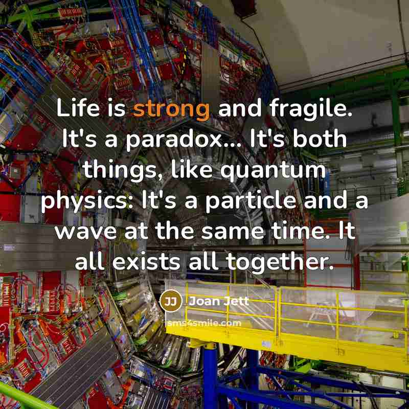 “Life is strong and fragile. It's a paradox... It's both things, like quantum physics: It's a particle and a wave at the same time. It all exists all together.” quote by Joan Jett