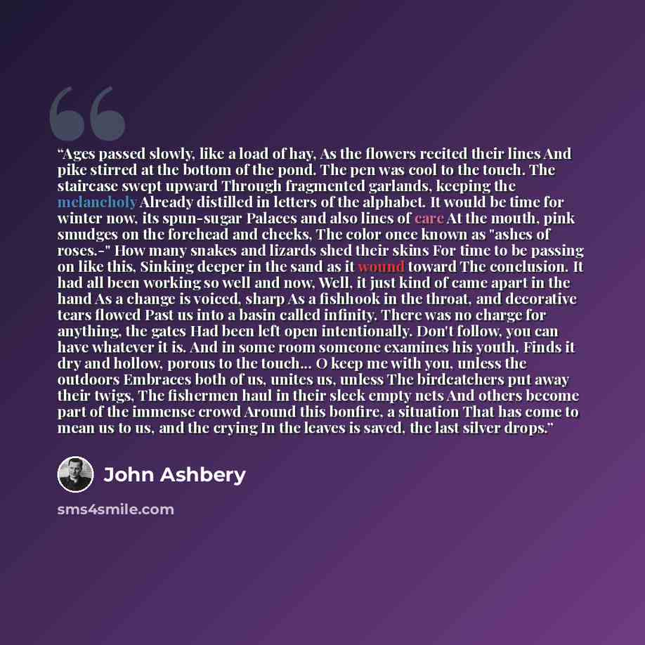 “Ages passed slowly, like a load of hay, As the flowers recited their lines And pike stirred at the bottom of the pond. The pen was cool to the touch. The staircase swept upward Through fragmented garlands, keeping the melancholy Already distilled in letters of the alphabet. It would be time for…” quote by John Ashbery