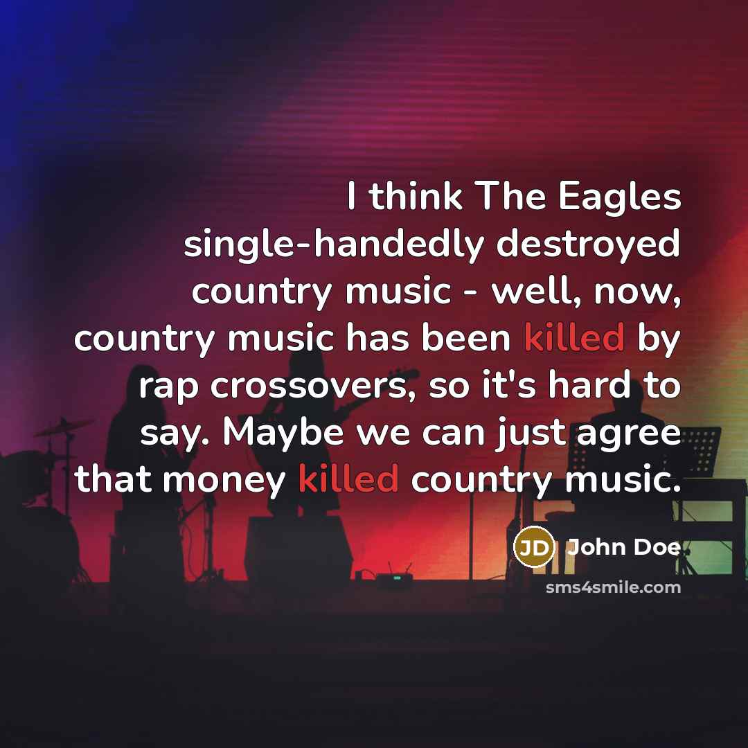“I think The Eagles single-handedly destroyed country music - well, now, country music has been killed by rap crossovers, so it's hard to say. Maybe we can just agree that money killed country music.” quote by John Doe