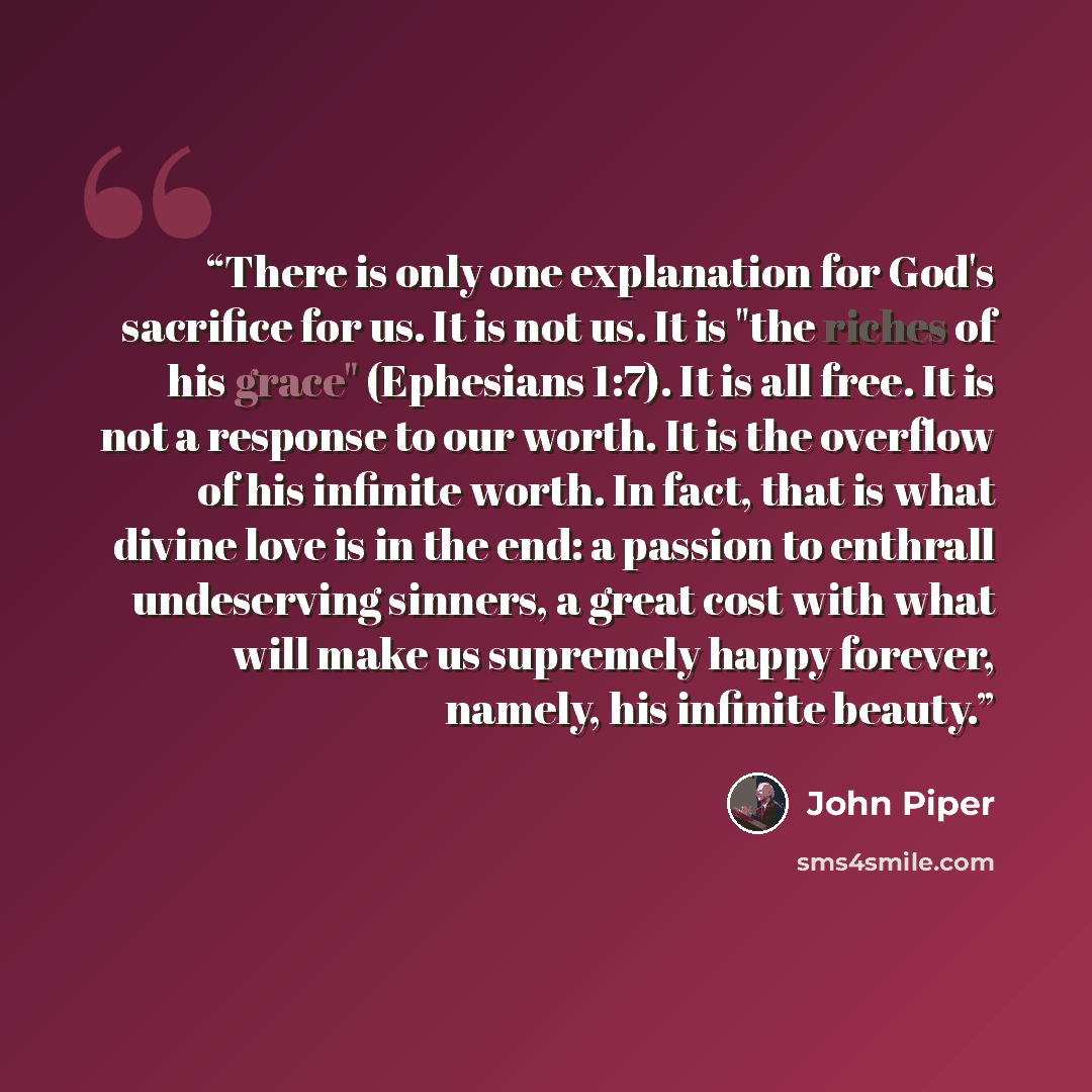 “There is only one explanation for God's sacrifice for us. It is not us. It is "the riches of his grace" (Ephesians 1:7). It is all free. It is not a response to our worth. It is the overflow of his infinite worth. In fact, that is what divine love is in the end: a passion to enthrall undeserving…” quote by John Piper