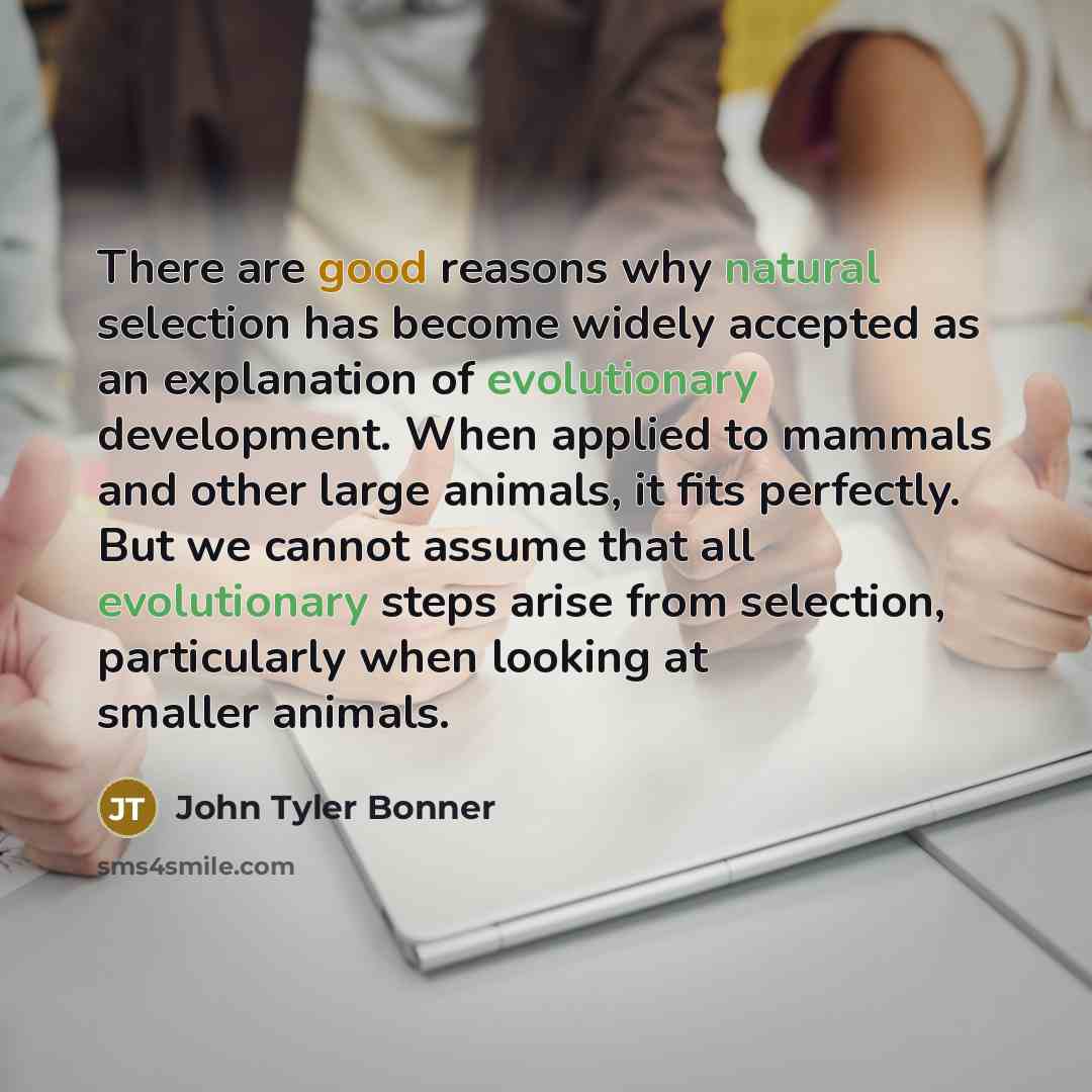 “There are good reasons why natural selection has become widely accepted as an explanation of evolutionary development. When applied to mammals and other large animals, it fits perfectly. But we cannot assume that all evolutionary steps arise from selection, particularly when looking at smaller…” quote by John Tyler Bonner