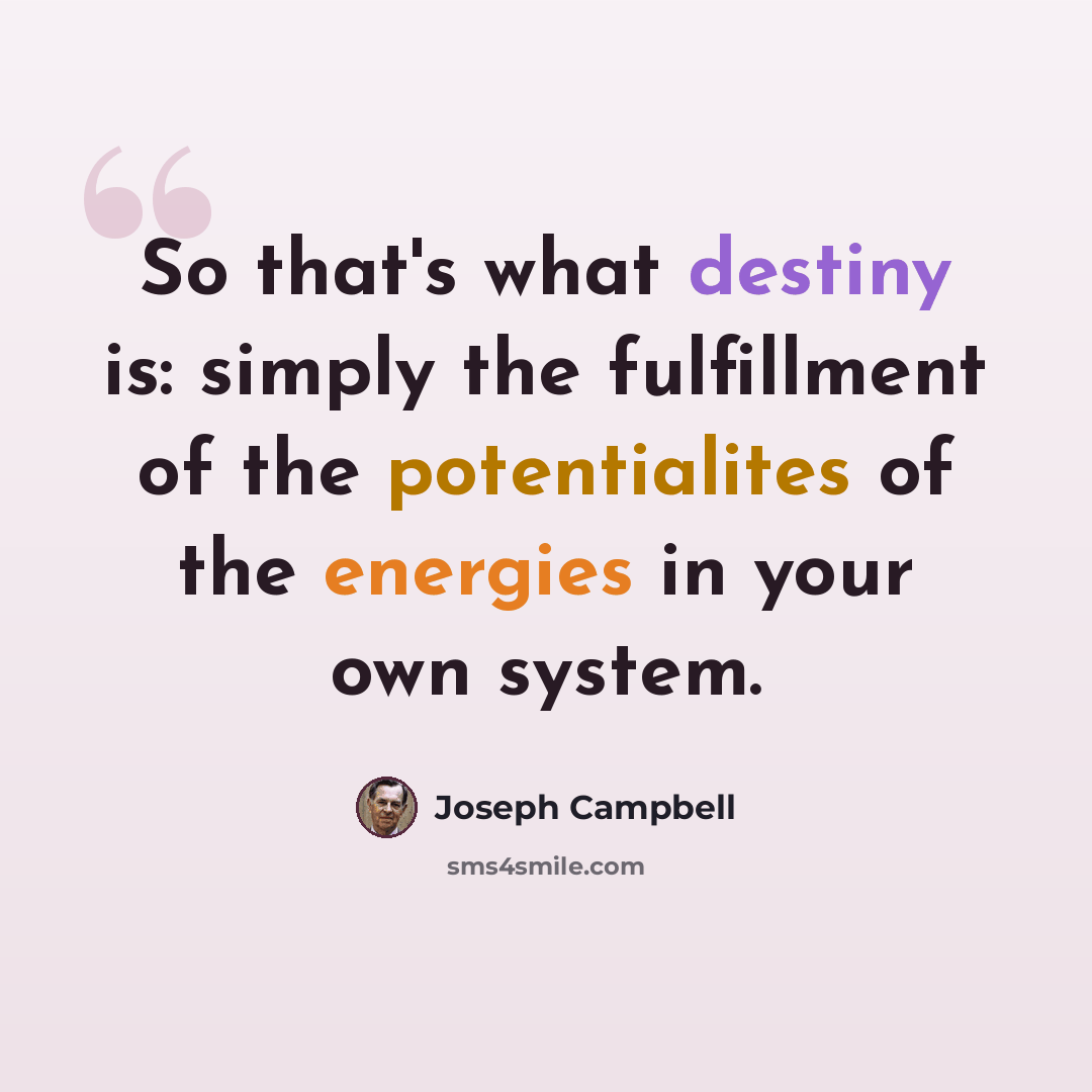 “So that's what destiny is: simply the fulfillment of the potentialites of the energies in your own system.” quote by Joseph Campbell