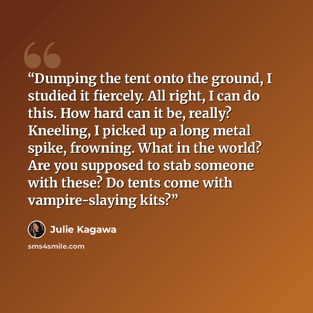“Dumping the tent onto the ground, I studied it fiercely. All right, I can do this. How hard can it be, really? Kneeling, I picked up a long metal spike, frowning. What in the world? Are you supposed to stab someone with these? Do tents come with vampire-slaying kits?” quote by Julie Kagawa