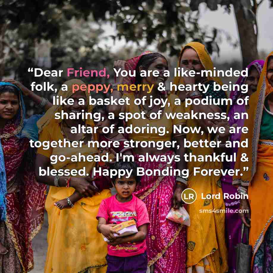 “Dear Friend, You are a like-minded folk, a peppy, merry & hearty being like a basket of joy, a podium of sharing, a spot of weakness, an altar of adoring. Now, we are together more stronger, better and go-ahead. I'm always thankful & blessed. Happy Bonding Forever.” quote by Lord Robin