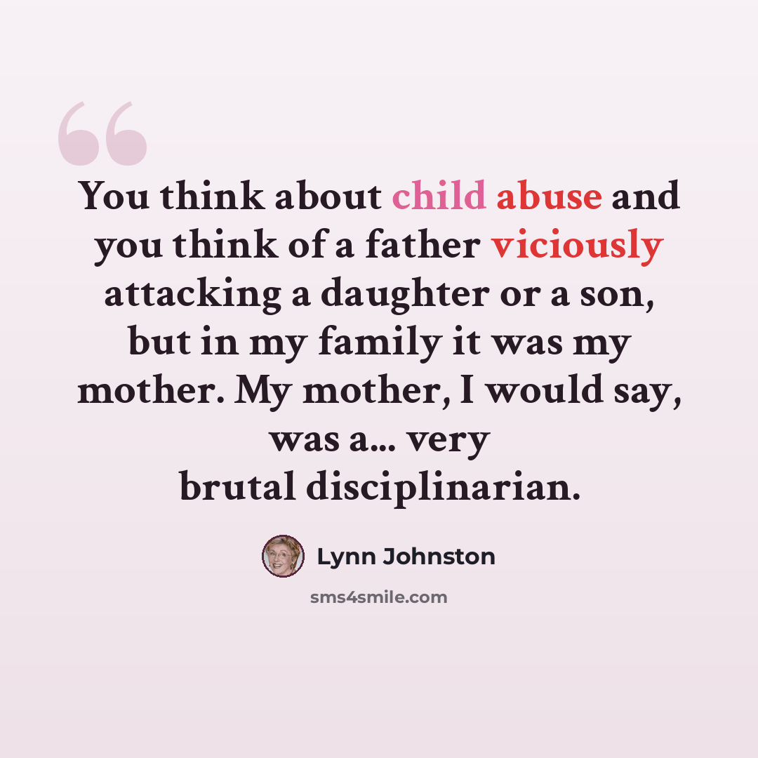 “You think about child abuse and you think of a father viciously attacking a daughter or a son, but in my family it was my mother. My mother, I would say, was a... very brutal disciplinarian.” quote by Lynn Johnston