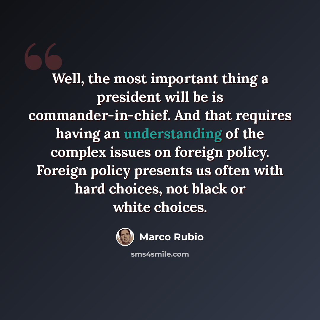 “Well, the most important thing a president will be is commander-in-chief. And that requires having an understanding of the complex issues on foreign policy. Foreign policy presents us often with hard choices, not black or white choices.” quote by Marco Rubio