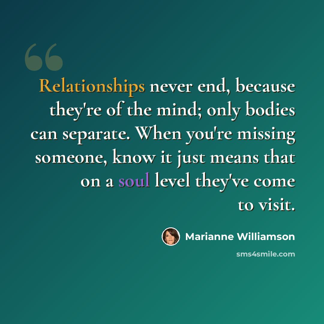 “Relationships never end, because they're of the mind; only bodies can separate. When you're missing someone, know it just means that on a soul level they've come to visit.” quote by Marianne Williamson