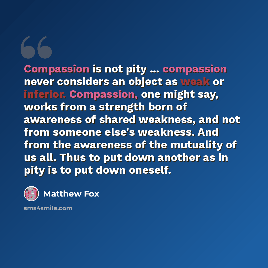 “Compassion is not pity ... compassion never considers an object as weak or inferior. Compassion, one might say, works from a strength born of awareness of shared weakness, and not from someone else's weakness. And from the awareness of the mutuality of us all. Thus to put down another as in pity…” quote by Matthew Fox