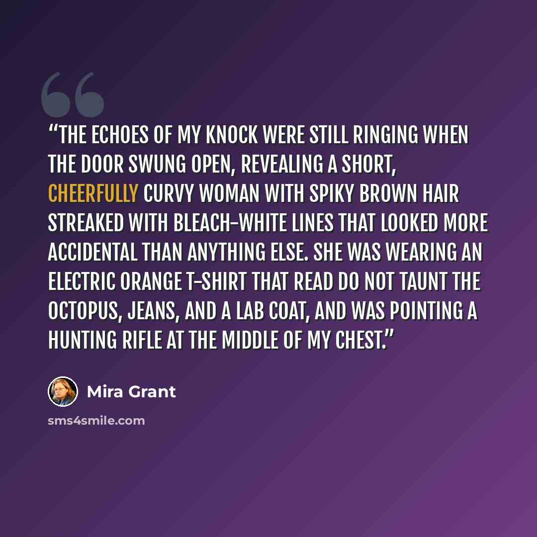 “The echoes of my knock were still ringing when the door swung open, revealing a short, cheerfully curvy woman with spiky brown hair streaked with bleach-white lines that looked more accidental than anything else. She was wearing an electric orange T-shirt that read DO NOT TAUNT THE OCTOPUS, jeans…” quote by Mira Grant