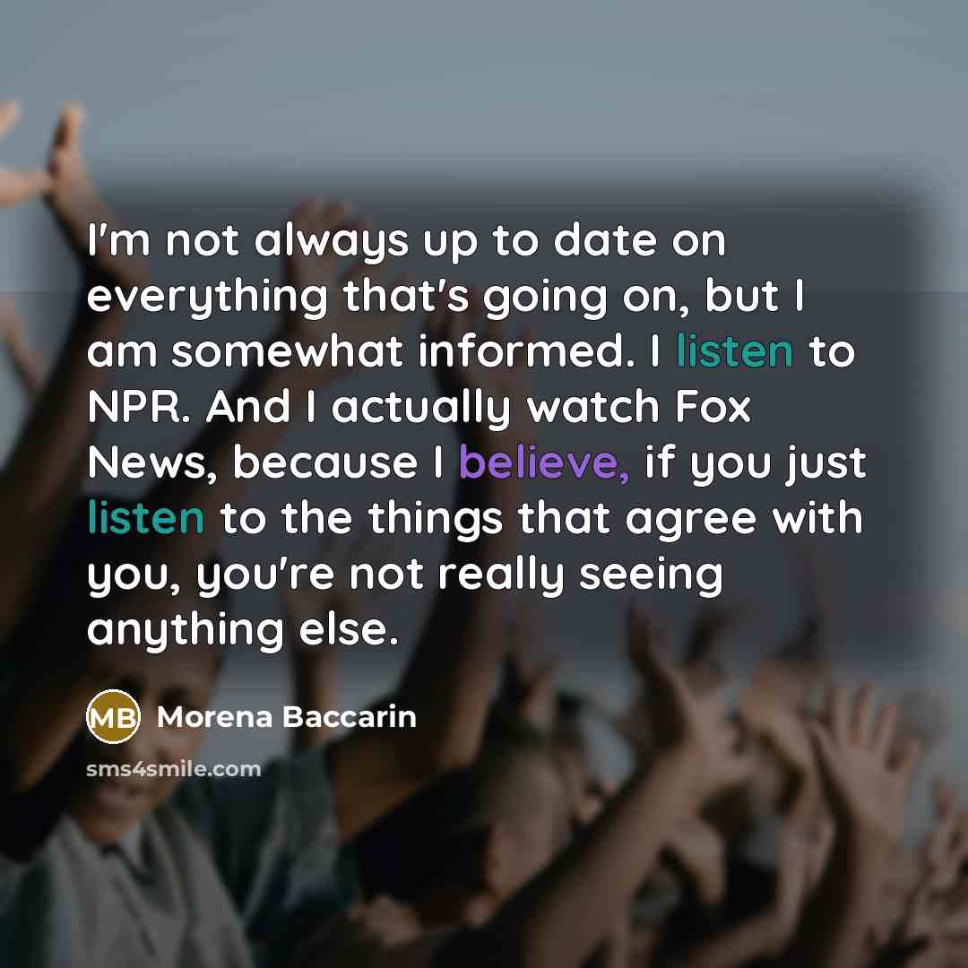 “I'm not always up to date on everything that's going on, but I am somewhat informed. I listen to NPR. And I actually watch Fox News, because I believe, if you just listen to the things that agree with you, you're not really seeing anything else.” quote by Morena Baccarin