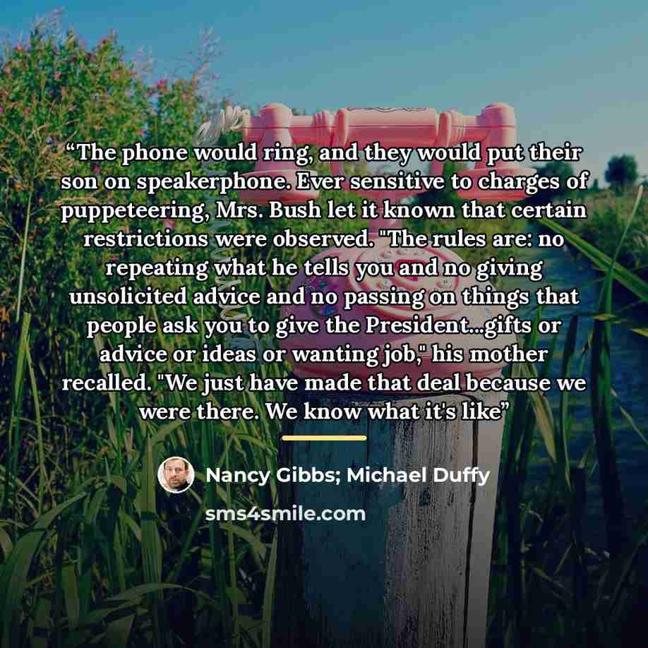 “The phone would ring, and they would put their son on speakerphone. Ever sensitive to charges of puppeteering, Mrs. Bush let it known that certain restrictions were observed. "The rules are: no repeating what he tells you and no giving unsolicited advice and no passing on things that people ask…” quote by Nancy Gibbs; Michael Duffy