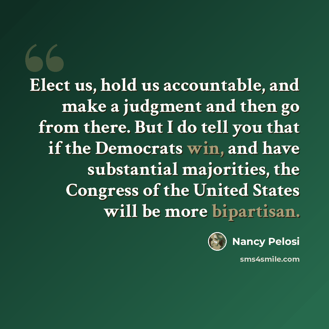 “Elect us, hold us accountable, and make a judgment and then go from there. But I do tell you that if the Democrats win, and have substantial majorities, the Congress of the United States will be more bipartisan.” quote by Nancy Pelosi