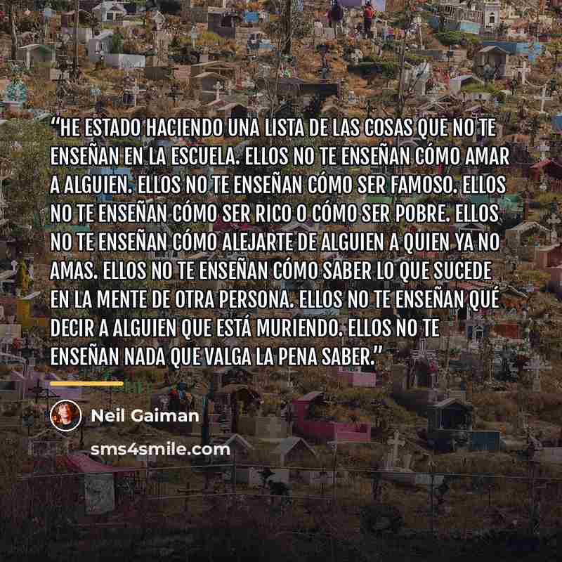 “He estado haciendo una lista de las cosas que no te enseñan en la escuela. Ellos no te enseñan cómo amar a alguien. Ellos no te enseñan cómo ser famoso. Ellos no te enseñan cómo ser rico o cómo ser pobre. Ellos no te enseñan cómo alejarte de alguien a quien ya no amas. Ellos no te enseñan cómo…” quote by Neil Gaiman