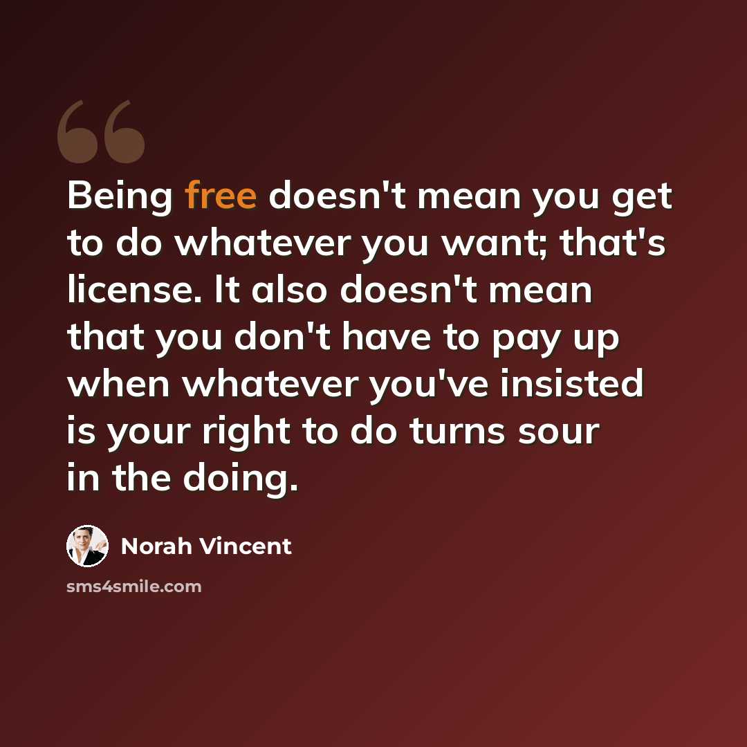 “Being free doesn't mean you get to do whatever you want; that's license. It also doesn't mean that you don't have to pay up when whatever you've insisted is your right to do turns sour in the doing.” quote by Norah Vincent