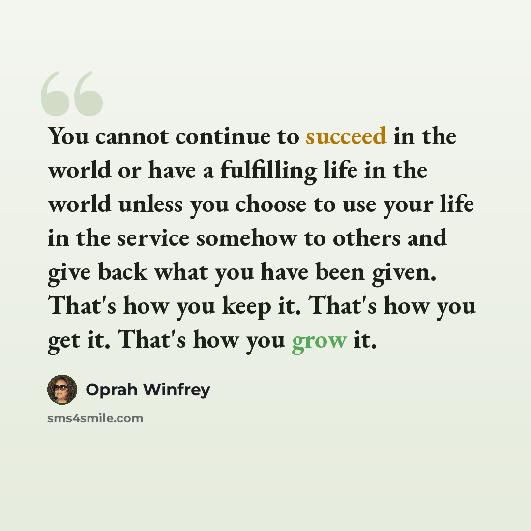 “You cannot continue to succeed in the world or have a fulfilling life in the world unless you choose to use your life in the service somehow to others and give back what you have been given. That's how you keep it. That's how you get it. That's how you grow it.” quote by Oprah Winfrey
