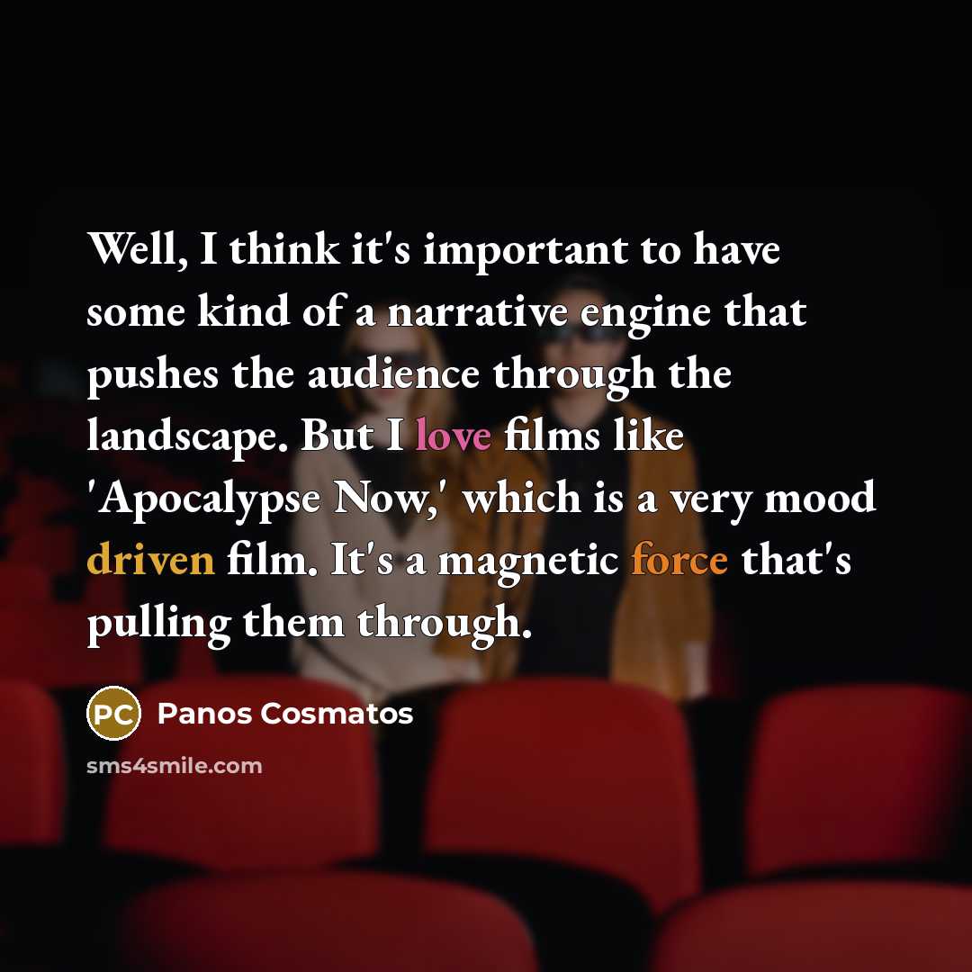 “Well, I think it's important to have some kind of a narrative engine that pushes the audience through the landscape. But I love films like 'Apocalypse Now,' which is a very mood driven film. It's a magnetic force that's pulling them through.” quote by Panos Cosmatos