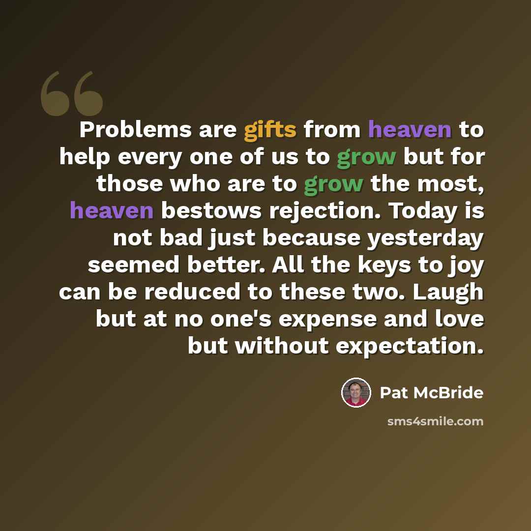 “Problems are gifts from heaven to help every one of us to grow but for those who are to grow the most, heaven bestows rejection. Today is not bad just because yesterday seemed better. All the keys to joy can be reduced to these two. Laugh but at no one's expense and love but without expectation.” quote by Pat McBride