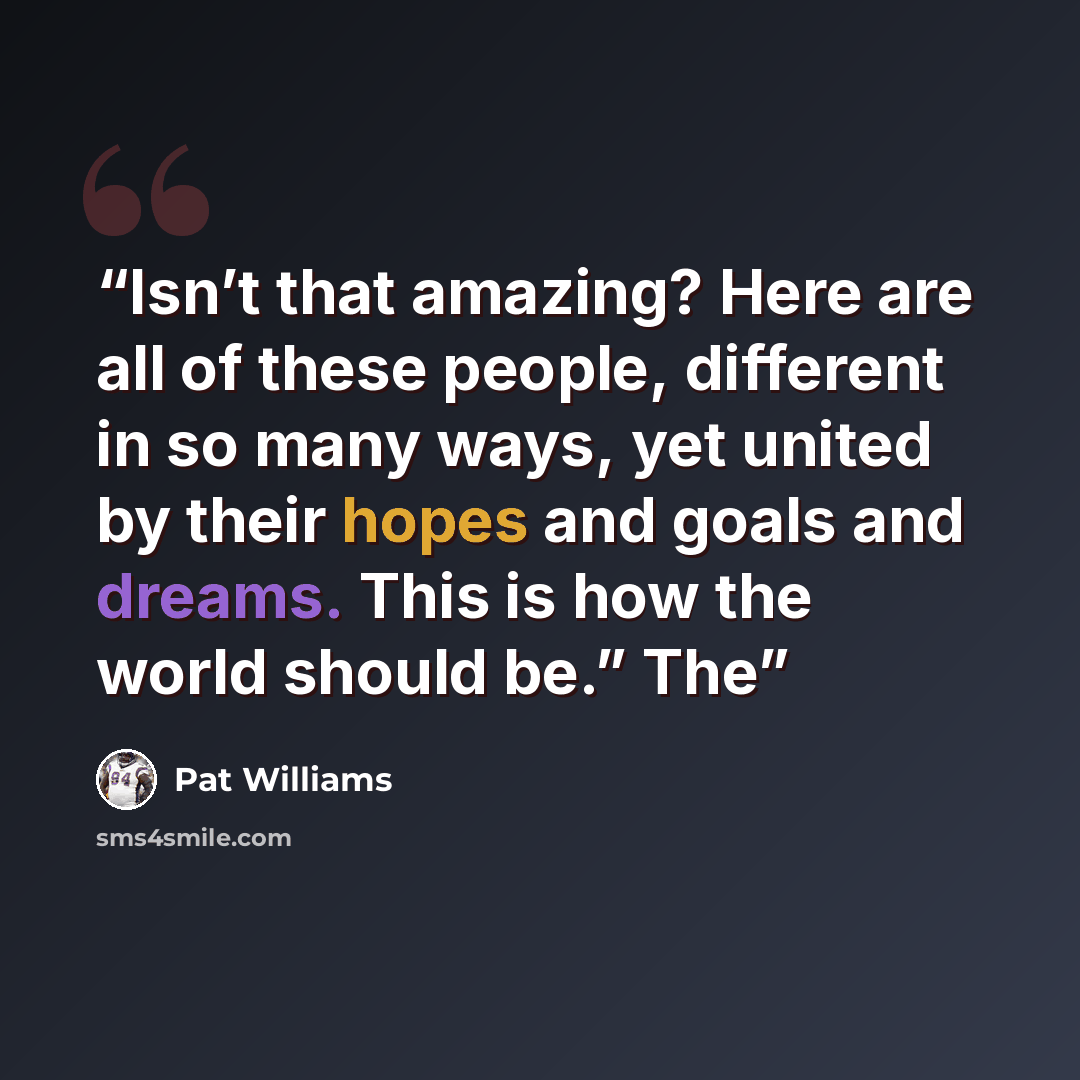 “Isn’t that amazing? Here are all of these people, different in so many ways, yet united by their hopes and goals and dreams. This is how the world should be.” The” quote by Pat Williams