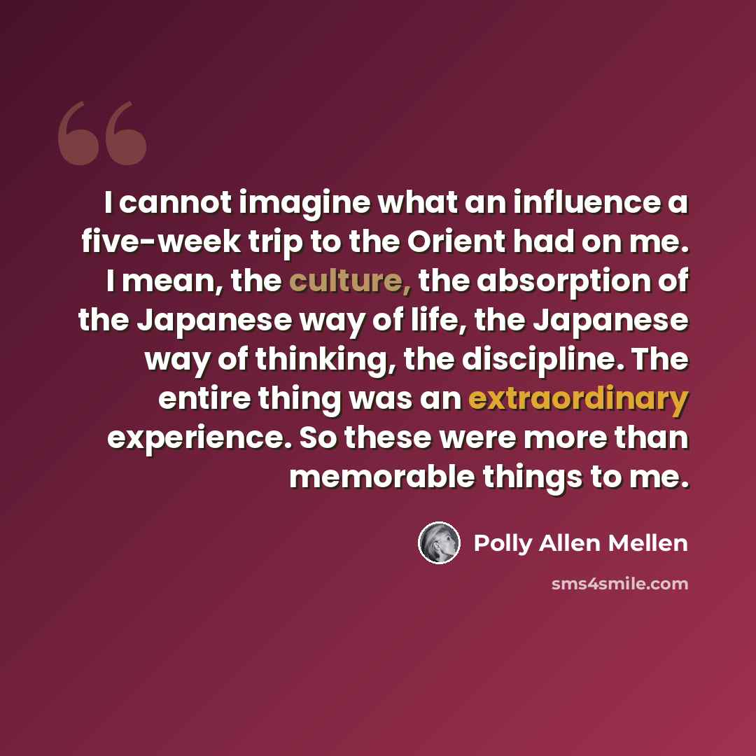 “I cannot imagine what an influence a five-week trip to the Orient had on me. I mean, the culture, the absorption of the Japanese way of life, the Japanese way of thinking, the discipline. The entire thing was an extraordinary experience. So these were more than memorable things to me.” quote by Polly Allen Mellen