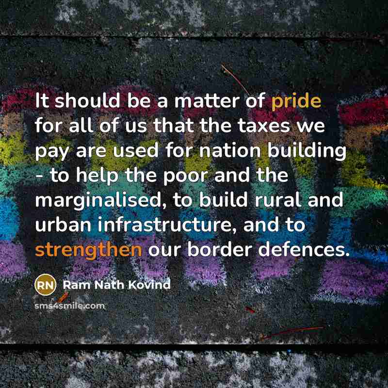 “It should be a matter of pride for all of us that the taxes we pay are used for nation building - to help the poor and the marginalised, to build rural and urban infrastructure, and to strengthen our border defences.” quote by Ram Nath Kovind