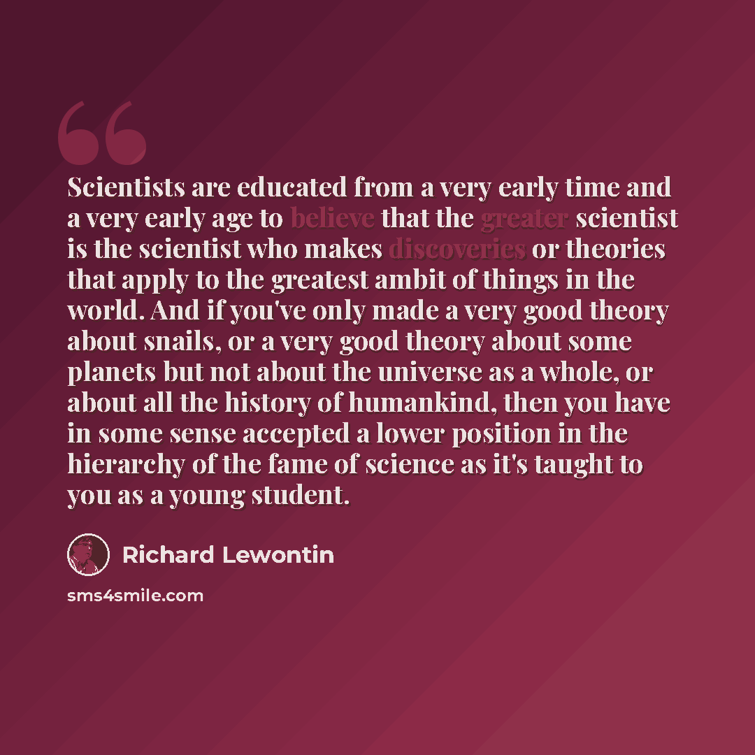 “Scientists are educated from a very early time and a very early age to believe that the greater scientist is the scientist who makes discoveries or theories that apply to the greatest ambit of things in the world. And if you've only made a very good theory about snails, or a very good theory about…” quote by Richard Lewontin