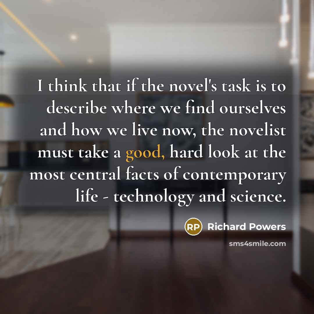 “I think that if the novel's task is to describe where we find ourselves and how we live now, the novelist must take a good, hard look at the most central facts of contemporary life - technology and science.” quote by Richard Powers