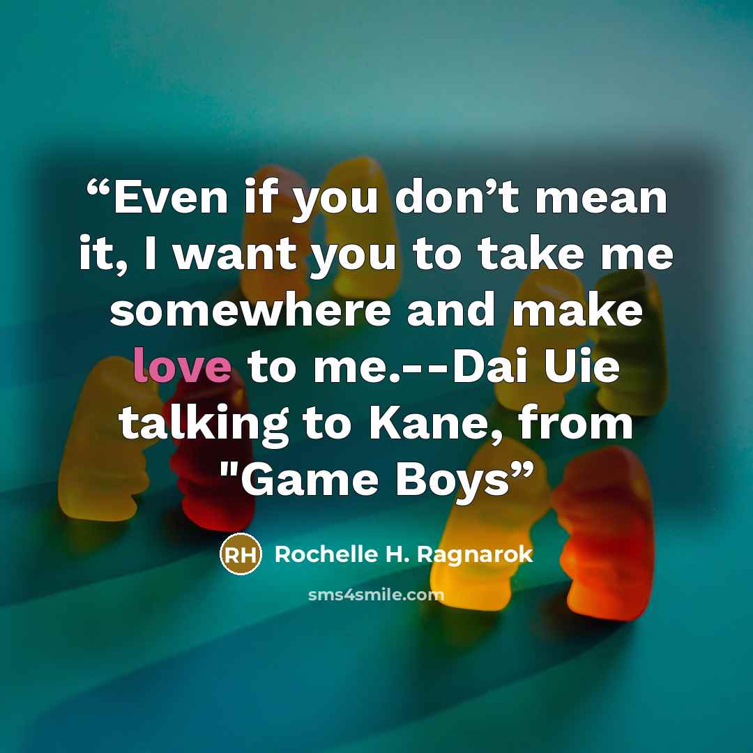 “Even if you don’t mean it, I want you to take me somewhere and make love to me.--Dai Uie talking to Kane, from "Game Boys” quote by Rochelle H. Ragnarok