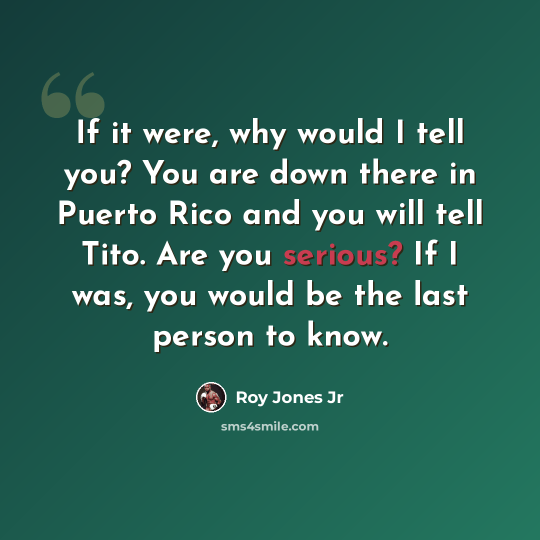 “If it were, why would I tell you? You are down there in Puerto Rico and you will tell Tito. Are you serious? If I was, you would be the last person to know.” quote by Roy Jones Jr