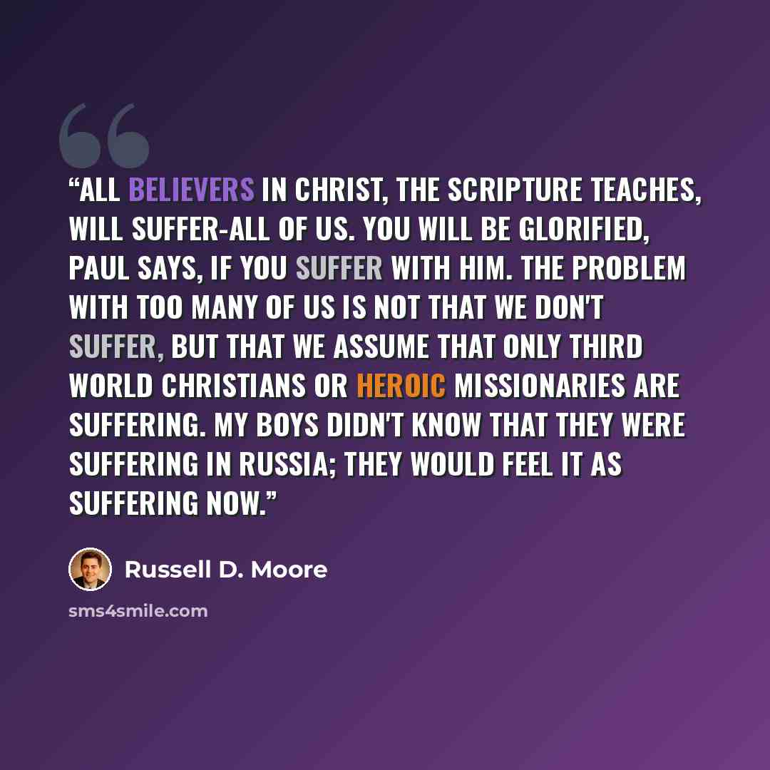 “All believers in Christ, the Scripture teaches, will suffer-all of us. You will be glorified, Paul says, if you suffer with him. The problem with too many of us is not that we don't suffer, but that we assume that only Third World Christians or heroic missionaries are suffering. My boys didn't…” quote by Russell D. Moore
