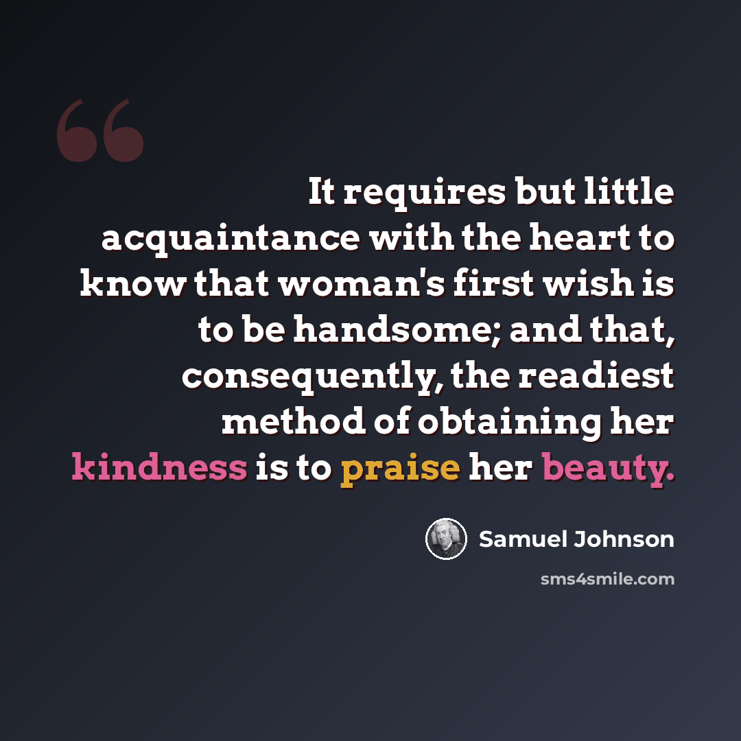 “It requires but little acquaintance with the heart to know that woman's first wish is to be handsome; and that, consequently, the readiest method of obtaining her kindness is to praise her beauty.” quote by Samuel Johnson