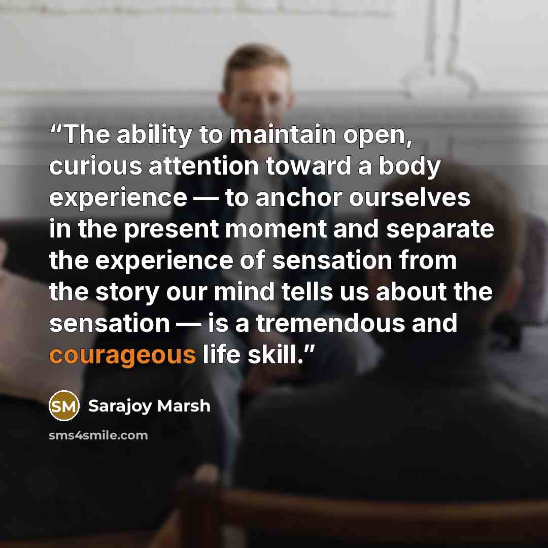 “The ability to maintain open, curious attention toward a body experience — to anchor ourselves in the present moment and separate the experience of sensation from the story our mind tells us about the sensation — is a tremendous and courageous life skill.” quote by Sarajoy Marsh