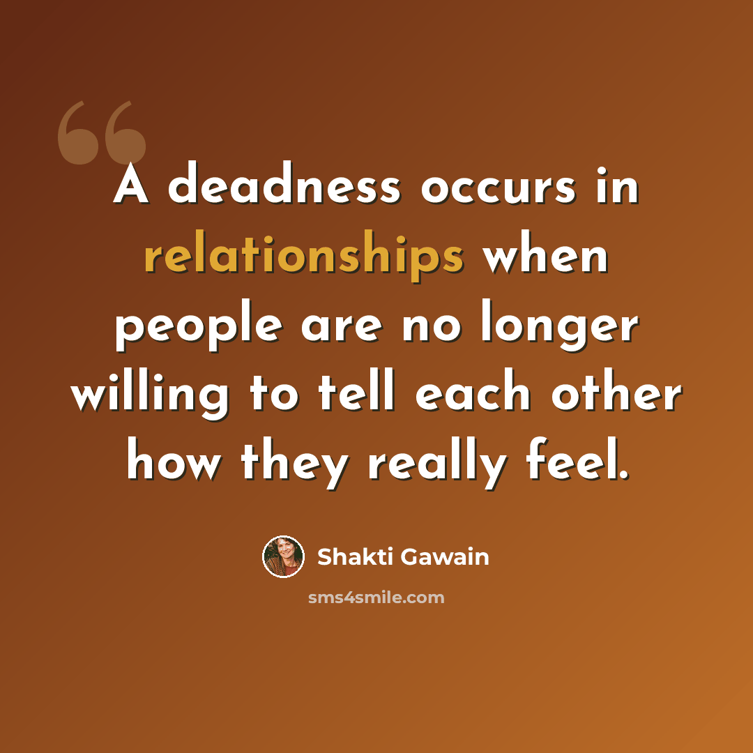 “A deadness occurs in relationships when people are no longer willing to tell each other how they really feel.” quote by Shakti Gawain