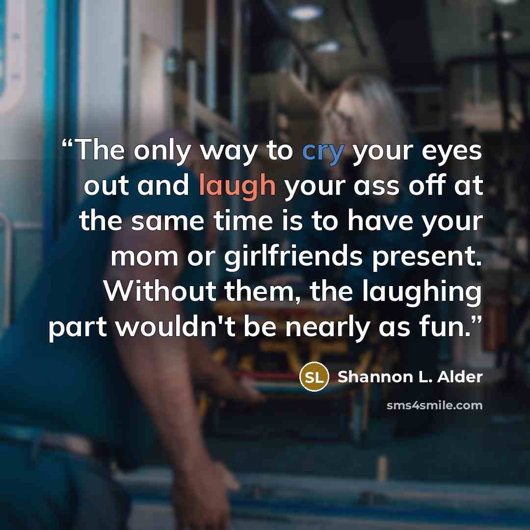 “The only way to cry your eyes out and laugh your ass off at the same time is to have your mom or girlfriends present. Without them, the laughing part wouldn't be nearly as fun.” quote by Shannon L. Alder