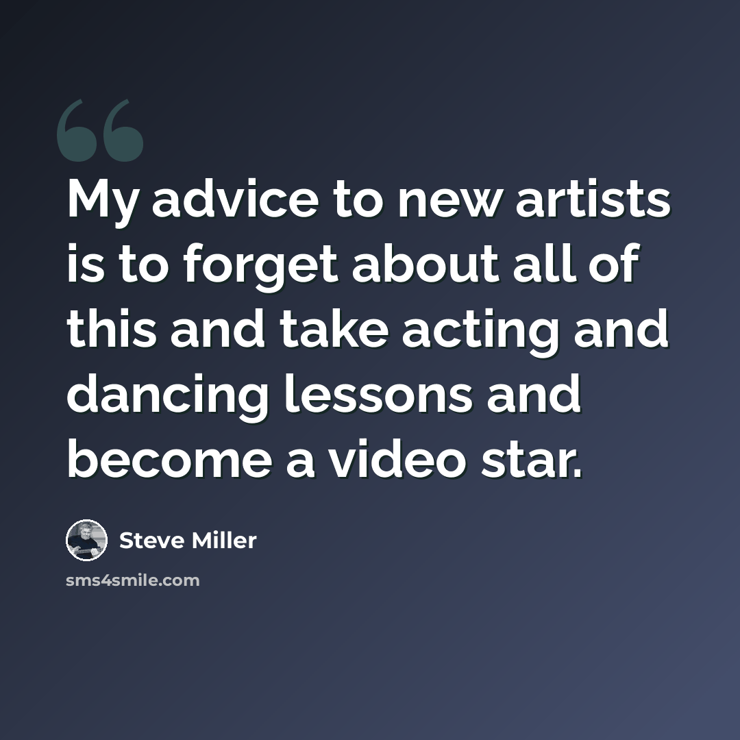 “My advice to new artists is to forget about all of this and take acting and dancing lessons and become a video star.” quote by Steve Miller