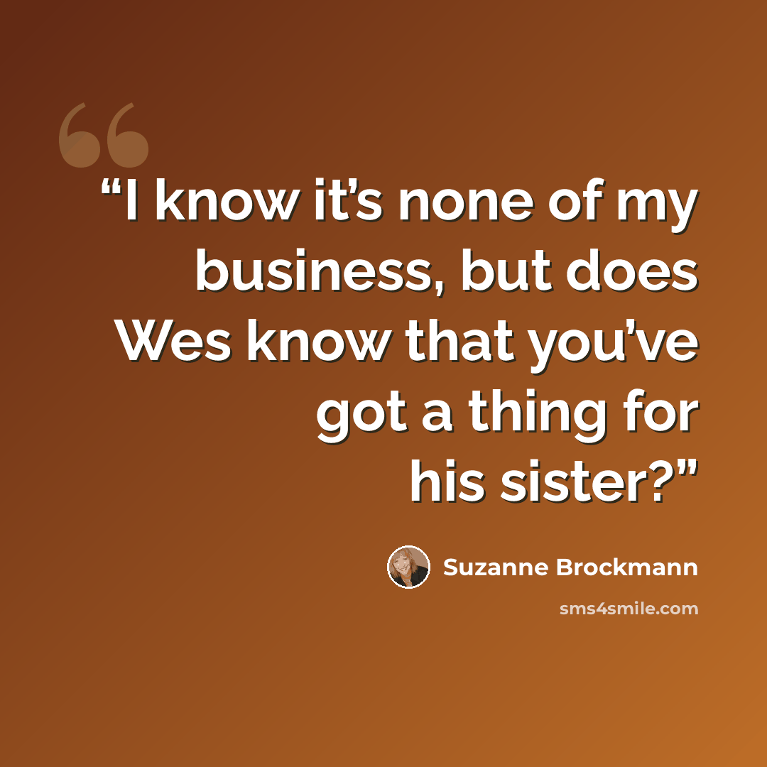 “I know it’s none of my business, but does Wes know that you’ve got a thing for his sister?” quote by Suzanne Brockmann