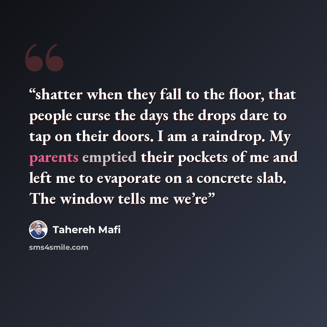 “shatter when they fall to the floor, that people curse the days the drops dare to tap on their doors. I am a raindrop. My parents emptied their pockets of me and left me to evaporate on a concrete slab. The window tells me we’re” quote by Tahereh Mafi