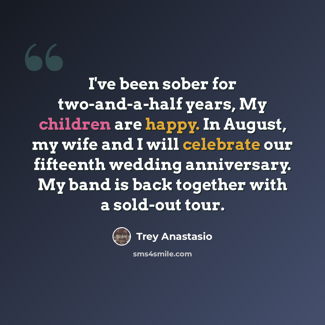 “I've been sober for two-and-a-half years, My children are happy. In August, my wife and I will celebrate our fifteenth wedding anniversary. My band is back together with a sold-out tour.” quote by Trey Anastasio