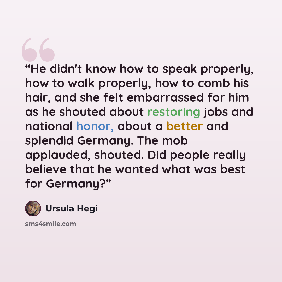 “He didn't know how to speak properly, how to walk properly, how to comb his hair, and she felt embarrassed for him as he shouted about restoring jobs and national honor, about a better and splendid Germany. The mob applauded, shouted. Did people really believe that he wanted what was best for…” quote by Ursula Hegi