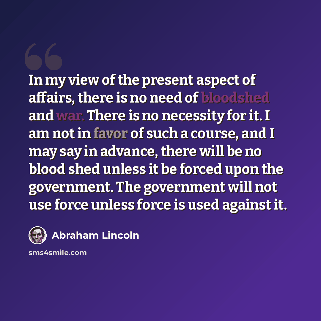 “In my view of the present aspect of affairs, there is no need of bloodshed and war. There is no necessity for it. I am not in favor of such a course, and I may say in advance, there will be no blood shed unless it be forced upon the government. The government will not use force unless force is…” quote by Abraham Lincoln