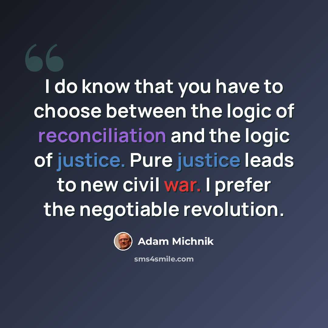 “I do know that you have to choose between the logic of reconciliation and the logic of justice. Pure justice leads to new civil war. I prefer the negotiable revolution.” quote by Adam Michnik