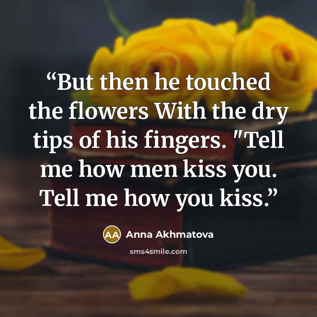 “But then he touched the flowers With the dry tips of his fingers. "Tell me how men kiss you. Tell me how you kiss.” quote by Anna Akhmatova