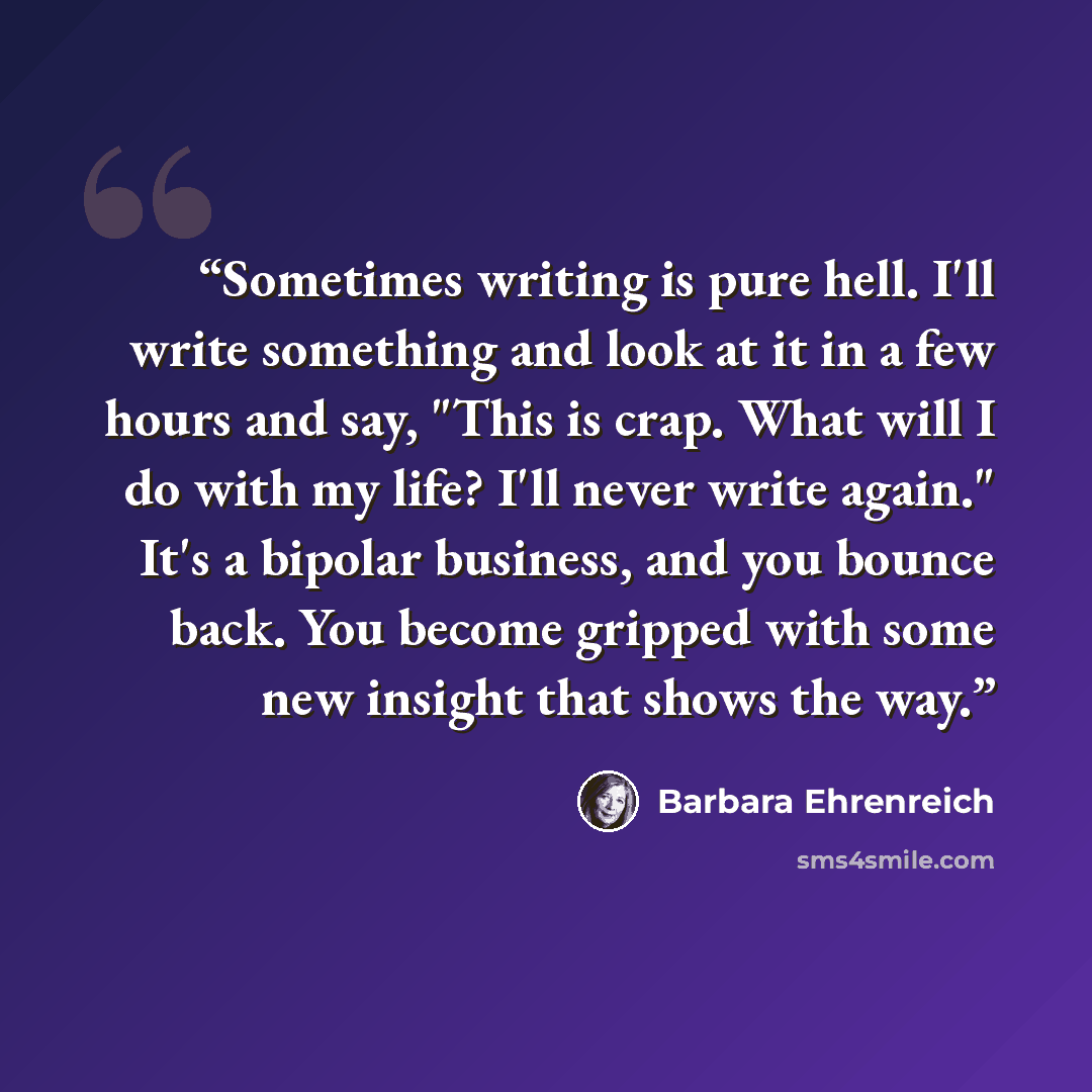 “Sometimes writing is pure hell. I'll write something and look at it in a few hours and say, "This is crap. What will I do with my life? I'll never write again." It's a bipolar business, and you bounce back. You become gripped with some new insight that shows the way.” quote by Barbara Ehrenreich