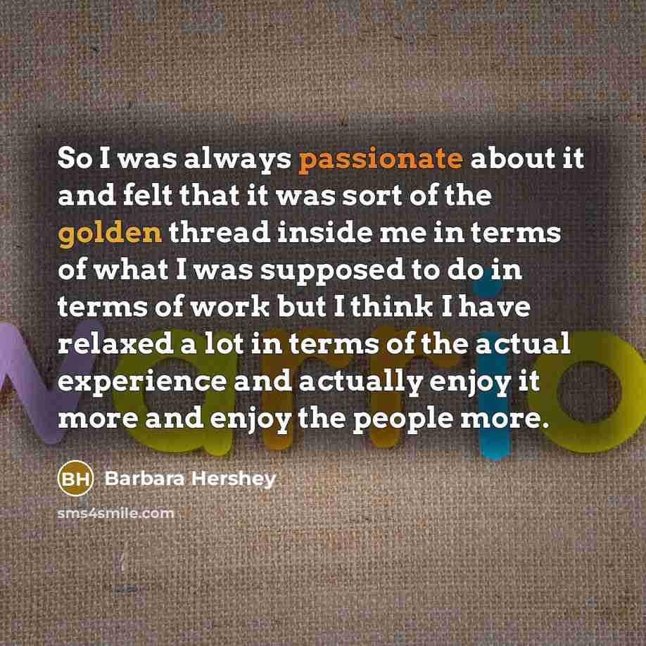 “So I was always passionate about it and felt that it was sort of the golden thread inside me in terms of what I was supposed to do in terms of work but I think I have relaxed a lot in terms of the actual experience and actually enjoy it more and enjoy the people more.” quote by Barbara Hershey