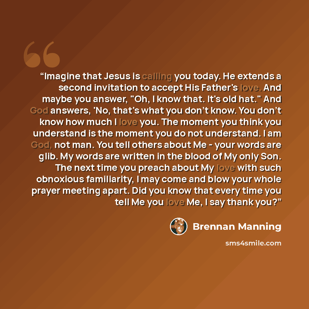 “Imagine that Jesus is calling you today. He extends a second invitation to accept His Father's love. And maybe you answer, "Oh, I know that. It's old hat." And God answers, 'No, that's what you don't know. You don't know how much I love you. The moment you think you understand is the moment you do…” quote by Brennan Manning